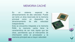 MEMORIA CACHÉ
Es un sistema especial de
almacenamiento de alta velocidad. Puede
ser tanto un área reservada de la memoria
principal como un dispositivo de
almacenamiento de alta velocidad
independiente.
Esta se encuentra integrada a la memoria
RAM, la memoria cache tiene la
característica de ser más rápida que las
otras, permitiendo que el intercambio de
información entre el procesador y la
memoria principal sea a mayor velocidad.
 