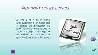 MEMORIA CACHÉ DE DISCO
Es una porción de memoria
RAM asociada a un disco con
la utilidad de almacenar los
datos recientemente leídos y
por lo tanto agilizar la carga de
los mismos en caso de que
estos vuelvan a ser solicitados.
 