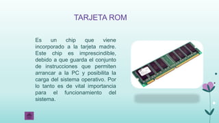 TARJETA ROM
Es un chip que viene
incorporado a la tarjeta madre.
Este chip es imprescindible,
debido a que guarda el conjunto
de instrucciones que permiten
arrancar a la PC y posibilita la
carga del sistema operativo. Por
lo tanto es de vital importancia
para el funcionamiento del
sistema.
 