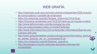 WEB GRAFÍA:
• http://ingeniatic.euitt.upm.es/index.php/tecnologias/item/526-monitor-
de-computadora-/-pantalla-de-ordenador
• https://es.wikipedia.org/wiki/Teclado_(inform%C3%A1tica)
• https://mausina.wordpress.com/%C2%A1que-es-un-mouse-o-raton/
• http://www.definicionabc.com/tecnologia/cpu.php
• http://es.sistemasdatos.wikia.com/wiki/Parlantes
• http://www.informatica-hoy.com.ar/aprender-informatica/Que-es-una-
Camara-web.php
• http://www.gcfaprendelibre.org/tecnologia/curso/informatica_basica/l
as_partes_basicas_de_un_computador/5.do
• https://es.wikipedia.org/wiki/Sistema_operativo
• http://tecnologico-mundo.webnode.es/partes-internas-del-
computador/
 