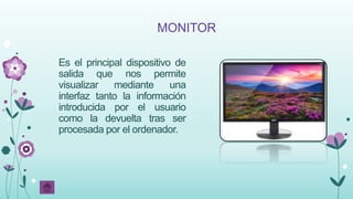 MONITOR
Es el principal dispositivo de
salida que nos permite
visualizar mediante una
interfaz tanto la información
introducida por el usuario
como la devuelta tras ser
procesada por el ordenador.
 
