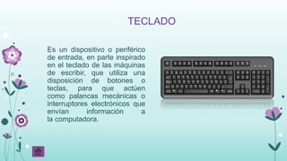 Es un dispositivo o periférico
de entrada, en parte inspirado
en el teclado de las máquinas
de escribir, que utiliza una
disposición de botones o
teclas, para que actúen
como palancas mecánicas o
interruptores electrónicos que
envían información a
la computadora.
TECLADO
 