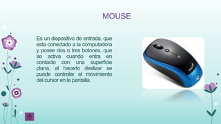 MOUSE
Es un dispositivo de entrada, que
esta conectado a la computadora
y posee dos o tres botones, que
se activa cuando entra en
contacto con una superficie
plana, al hacerlo deslizar se
puede controlar el movimiento
del cursor en la pantalla.
 