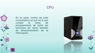 CPU
Es la parte central de toda
computadora ya que es la que
cumple la tarea de
procesamiento de todas las
funciones así como también
de almacenamiento de la
información.
 