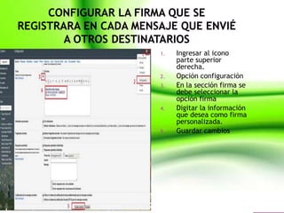 1.   Ingresar al icono
     parte superior
     derecha.
2.   Opción configuración
3.   En la sección firma se
     debe seleccionar la
     opción firma
4.   Digitar la información
     que desea como firma
     personalizada.
5.   Guardar cambios
 