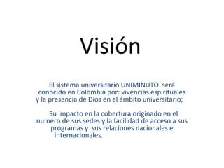 Visión
     El sistema universitario UNIMINUTO será
 conocido en Colombia por: vivencias espirituales
y la presencia de Dios en el ámbito universitario;
   Su impacto en la cobertura originado en el
numero de sus sedes y la facilidad de acceso a sus
   programas y sus relaciones nacionales e
    internacionales.
 