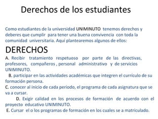 Derechos de los estudiantes
Como estudiantes de la universidad UNIMINUTO tenemos derechos y
deberes que cumplir para tener una buena convivencia con toda la
comunidad universitaria. Aquí plantearemos algunos de ellos:

DERECHOS
A. Recibir tratamiento respetuoso por parte de las directivas,
profesores, compañeros , personal administrativo y de servicios
UNIMINUTO.
  B. participar en las actividades académicas que integren el currículo de su
formación persona.
C. conocer al inicio de cada periodo, el programa de cada asignatura que se
va a cursar.
      D. Exigir calidad en los procesos de formación de acuerdo con el
proyecto educativo UNIMINUTO.
 E. Cursar el o los programas de formación en los cuales se a matriculado.
 
