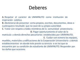 Deberes
A. Respetar el carácter de UNIMINUTO como institución de
inspiración católica.
B. Abstenerse de presentar como propios, escritos, documentos, ideas o
cualesquiera resultado que no sean de su propia autoridad.
C. Tratar con respeto a todos miembros de la comunidad universitaria.
                             D. Pagar oportunamente el valor de la
matricula y demás derechos pecuniarios establecidos por UNIMINUTO.
                                          E. Cuidar con esmero los equipos,
muebles, materiales y edificaciones de la Corporación Universitaria y demás
establecimientos en donde este preste su servicio o en los que se
encuentre por su condición de estudiante de UNIMINUTO. Responder por
los daños que ocasione.
 