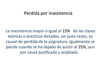 Perdida por inasistencia


La inasistencia mayor o igual al 15% de las clases
 teóricas o practicas dictadas, sin justa razón, es
causal de perdida de la asignatura. Igualmente se
pierde cuando se ha dejado de asistir al 25%, aun
         por causa justificada y aceptada.
 