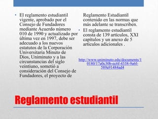 • El reglamento estudiantil       Reglamento Estudiantil
  vigente, aprobado por el        contenido en las normas que
  Consejo de Fundadores           más adelante se transcriben.
  mediante Acuerdo número      • El reglamento estudiantil
  010 de 1990 y actualizado por consta de 139 artículos, XXI
  última vez en 1997, debe ser    capítulos y un anexo de 5
  adecuado a los nuevos           artículos adicionales .
  estatutos de la Corporación
  Universitaria Minuto de
  Dios, Uniminuto y a las
                               http://www.uniminuto.edu/documents/1
  circunstancias del siglo           0180/17a0c30b-ec6f-4338-9a6f-
  veintiuno, sometió a                       589a91484ad4
  consideración del Consejo de
  Fundadores, el proyecto de




Reglamento estudiantil
 
