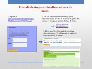 Procedimiento para visualizar sabana de
                              notas.
1. Ingresar a                         2. Dar clic en la ventana «Alumno y ayuda
http://wiwa.uniminuto.edu:8501/pls/   financiera» luego dar clic en el enlace «Registro del
PROD/twbkwbis.P_WWWLogin              alumno» y enseguida oprimir «Sabana de notas»




                                        3. Elegir en «Nivel hist acad» la opción de
                                        «Pregrado» y en «Tipo hist acad» la opción de
                                        «Interno, sabana de notas»
 