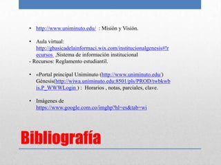 • http://www.uniminuto.edu/ : Misión y Visión.

 • Aula virtual:
    http://gbasicadelainformaci.wix.com/institucionalgenesis#!r
    ecursos ,Sistema de información institucional
 - Recursos: Reglamento estudiantil.

 • «Portal principal Uniminuto (http://www.uniminuto.edu/)
   Génesis(http://wiwa.uniminuto.edu:8501/pls/PROD/twbkwb
   is.P_WWWLogin ) : Horarios , notas, parciales, clave.

 • Imágenes de
   https://www.google.com.co/imghp?hl=es&tab=wi




Bibliografía
 