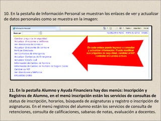 10. En la pestaña de Información Personal se muestran los enlaces de ver y actualizar
de datos personales como se muestra en la imagen:




  11. En la pestaña Alumno y Ayuda Financiera hay dos menús: Inscripción y
  Registros de Alumno, en el menú inscripción están los servicios de consultas de
  status de inscripción, horarios, búsqueda de asignaturas y registro o inscripción de
  asignaturas. En el menú registros del alumno están los servicios de consulta de
  retenciones, consulta de calificaciones, sabanas de notas, evaluación a docentes.
 