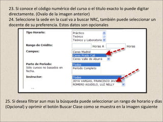 23. Si conoce el código numérico del curso o el titulo exacto lo puede digitar
 directamente. (Ovalo de la imagen anterior)
 24. Seleccione la sede en la cual va a buscar NRC, también puede seleccionar un
 docente de su preferencia. Estos datos son opcionales




25. Si desea filtrar aun mas la búsqueda puede seleccionar un rango de horario y días
(Opcional) y oprimir el botón Buscar Clase como se muestra en la imagen siguiente
 
