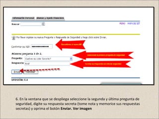 6. En la ventana que se despliega seleccione la segunda y última pregunta de
seguridad, digite su respuesta secreta (tome nota y memorice sus respuestas
secretas) y oprima el botón Enviar. Ver imagen
 