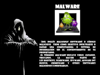 malware
(del inglés malicious software) o código
malicioso tiene como objetivo infiltrarse o
dañar una computadora o Sistema de
información sin el consentimiento de su
propietario.
El término malware incluye virus, gusanos,
troyanos, la mayor parte de
los rootkits, scareware, spyware, adware int
rusivo, crimeware y otros softwares
maliciosos e indeseables.
 