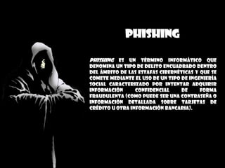 PHISHING
Phishing es un término informático que
denomina un tipo de delito encuadrado dentro
del ámbito de las estafas cibernéticas y que se
comete mediante el uso de un tipo de ingeniería
social caracterizado por intentar adquirir
información confidencial de forma
fraudulenta (como puede ser una contraseña o
información detallada sobre tarjetas de
crédito u otra información bancaria).
 