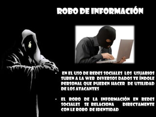 Robo de información
• en el uso de redes sociales los usuarios
suben a la web diversos dados te índole
personal que pueden hacer de utilidad
de los atacantes
• El robo de la información en redes
sociales se relaciona directamente
con le robo de identidad
 