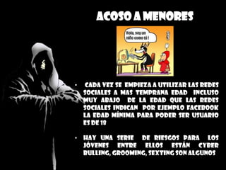 Acoso a menores
• cada vez se empieza a utilizar las redes
sociales a mas temprana edad incluso
muy abajo de la edad que las redes
sociales indican por ejemplo Facebook
la edad mínima para poder ser usuario
es de 18
• Hay una serie de riesgos para los
jóvenes entre ellos están cyber
bulling, grooming, sexting son algunos
 