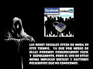 las redes sociales están de moda en
este tiempo, ya que por medio de
ellas podemos comunicarnos fácil
y rápidamente, pero el uso de estas
misma implican riesgos y factores
peligrosos que no conocemos.
 