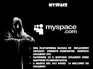 MYSPACE
 una plataforma basada en relaciones
sociales permite compartir perfiles
usuarios etc
 Facebook le a quitado usuarios pero
mantiene su importancia
 a marzo del 2011 posee 34 millones de
usuarios
 