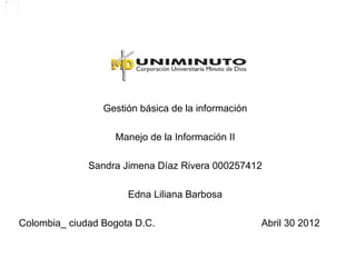 Gestión básica de la información

                   Manejo de la Información II

              Sandra Jimena Díaz Rivera 000257412

                      Edna Liliana Barbosa

Colombia_ ciudad Bogota D.C.                        Abril 30 2012
 