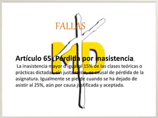 Artículo 65. Pérdida por inasistencia.
La inasistencia mayor o igual al 15% de las clases teóricas o
prácticas dictadas, sin justa razón, es causal de pérdida de la
asignatura. Igualmente se pierde cuando se ha dejado de
asistir al 25%, aún por causa justificada y aceptada.
FALLAS
 