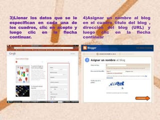 3)Llenar los datos que se le    4)Asignar un nombre al blog
especifican en cada una de      en el cuadro titulo del blog ,
los cuadros, clic en acepto y   dirección del blog (URL) y
luego   clic  en   la  flecha   luego   clic en    la   flecha
continuar.                      continuar
 