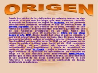 Desde los inicios de la civilización ya podemos encontrar algo
parecido a lo que eran los blogs, que como sabemos traducido
al español es acrónimo en inglés de bitácora, en las primeras
civilizaciones podemos encontrar lo que se conoce como la
pintura rupestre, ya que además de la parte artística es una
forma de plasmar acontecimientos sucedidos justamente una
de las funciones principales de un blog. Como dije
anteriormente los años 90 marcaron el inicio de los blogs
desde el año 1994 donde Justin hall crea el que se considera
que es el primer blog. Se trata de links. Net. En cuya época el
concepto de blog o weblog ni siquiera existía, y además que la
funcionalidad era muy diferente. En 1997 ya por primera vez se
ocupa la palabra weblog, para luego ya en 1999 conocerse
como blog y en ese mismo año aparece una de las
herramientas más importantes y hasta la actualidad de
creación de blogs BLOGGER. Luego a inicios de este nuevo
siglo continua la aparición de herramientas de creación de
blogs en la que destaca como fundamental WORDPRESS,
pienso que la más importante hasta la fecha. De aquí comenzó
el uso mundial de los blogs cambiando el uso ya no solo
referente a cosa personales, si no cambiando de temas,
explotando su potencial.
 