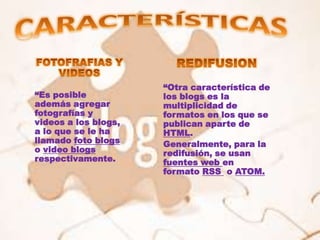 “Otra característica de
“Es posible           los blogs es la
además agregar        multiplicidad de
fotografías y         formatos en los que se
videos a los blogs,   publican aparte de
a lo que se le ha     HTML.
llamado foto blogs    Generalmente, para la
o video blogs         redifusión, se usan
respectivamente.      fuentes web en
                      formato RSS o ATOM.
 