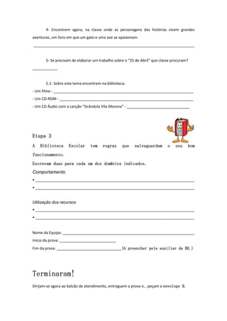 4- Encontrem agora, na classe onde as personagens das histórias vivem grandes
aventuras, um livro em que um gato e uma ave se apaixonam.
_____________________________________________________________________________


       5- Se precisam de elaborar um trabalho sobre o “25 de Abril” que classe procuram?
____________


       5.1- Sobre este tema encontrem na biblioteca:
- Um filme - ___________________________________________________________________
- Um CD-ROM - ________________________________________________________________
- Um CD Áudio com a canção “Grândola Vila Morena” - ______________________________




Etapa 3
A   Biblioteca     Escolar      tem    regras     que    salvaguardam       o   seu    bom
funcionamento.
                               domínios
Escrevam duas para cada um dos dom nios indicados.
Comportamento
• ____________________________________________________________________________
• ____________________________________________________________________________


Utilização dos recursos
• ____________________________________________________________________________
• ____________________________________________________________________________


Nome da Equipa: _______________________________________________________________
Início da prova: ___________________________
Fim da prova: _______________________________(A preencher pela auxiliar da BE.)
                                             (A




Terminaram!
Terminaram!
                                                                                 B.
Dirijam-se agora ao balcão de atendimento, entreguem a prova e… peçam o envelope B
 