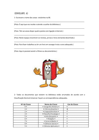(ENVELOPE A)
1- Escrevam o nome das zonas existentes na BE.
_____________________________________________________________________________
(Pista: É aqui que vos recebe e atende a auxiliar da biblioteca.)
_____________________________________________________________________________
(Pista: Têm ao vosso dispor quatro postos com ligação à Internet.)
_____________________________________________________________________________
(Pista: Neste espaço encontram-se revistas, jornais e livros de banda desenhada.)
_____________________________________________________________________________
(Pista: Para fazer trabalhos ou ler um livro em sossego é esta a zona adequada.)
_____________________________________________________________________________
(Pista: Aqui é possível assistir a filmes ou documentários.)




2- Todos os documentos que existem na biblioteca estão arrumados de acordo com a
Classificação Decimal Universal. Façam as correspondências adequadas.
 