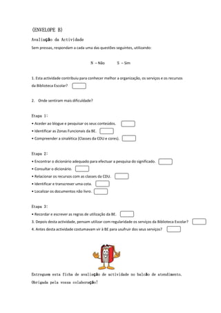(ENVELOPE B)
Avaliação
Avalia o da Actividade
Sem pressas, respondam a cada uma das questões seguintes, utilizando:


                                    N – Não            S – Sim


1. Esta actividade contribuiu para conhecer melhor a organização, os serviços e os recursos
da Biblioteca Escolar?


2. Onde sentiram mais dificuldade?


Etapa 1:
• Aceder ao blogue e pesquisar os seus conteúdos.
• Identificar as Zonas Funcionais da BE.
• Compreender a sinalética (Classes da CDU e cores).


Etapa 2:
• Encontrar o dicionário adequado para efectuar a pesquisa do significado.
• Consultar o dicionário.
• Relacionar os recursos com as classes da CDU.
• Identificar e transcrever uma cota.
• Localizar os documentos não livro.


Etapa 3:
• Recordar e escrever as regras de utilização da BE.
3. Depois desta actividade, pensam utilizar com regularidade os serviços da Biblioteca Escolar?
4. Antes desta actividade costumavam vir à BE para usufruir dos seus serviços?




Entreguem
Entreguem esta ficha de avalia o de actividade no balc o de atendimento.
                        avaliação                 balc
                                                   alcão    atendimento.
                    colaboração
Obrigada pela vossa colabora o!
 