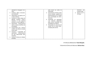 utilização de linguagem cien-        pelos alunos nas saídas de                                Elemento     da
    tífica;                              exploração;                                               Equipa da BE)
•   Conhecer alguns instrumen-       •   Visionamento de filmes sobre                          •   Alunos do 2º e
    tos Científicos;                     temas variados, seguidos de                               3º Ciclos
•   Desenvolver um espírito críti-       preenchimento de um guião
    co face à Ciência;                   para consolidação de conhe-
•   Conhecer as várias etapas do         cimentos;
    Método científico, nomea-        •   Preparação de exposições
    damente, os seus aspectos            com materiais elaborados
    positivos e os seus negativos;       pelos alunos envolvidos nas
•   Desenvolver conhecimentos            actividades do Projecto;
    sobre os temas científicos da    •   Participação em concursos de
    actualidade;                         acordo com os temas selec-
•   Compreender que a Ciência            cionados pelos alunos.
    contém uma Área de estudo
    muito vasta;
•   Estimular a capacidade de
    aprofundar conhecimentos
    de uma determinada Área
    Científica;
•   Conhecer técnicas de debate
    de ideias;


                                                                        A Professora Bibliotecária: Paula Morgado

                                                                  A docente de Ciências da Natureza: Adriana Rosa
 