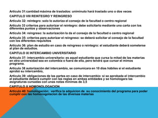 Articulo 31:cantidad máxima de traslados: uniminuto hará traslado uno o dos veces
CAPITULO VIII REINTEGRO Y REINGRESO
Articulo 32: reintegro: solo lo autoriza el consejo de la facultad o centro regional
Articulo 33 criterios para autorizar el reintegro: debe solicitarlo mediante una carta con los
diferentes puntos y observaciones
Articulo 34: reingreso: la autorización la da el consejo de la facultad o centro regional
Articulo 35: criterios para autorizar el reingreso: se deberá solicitar al consejo de la facultad
con los diferentes requisitos
Articulo 36: plan de estudio en caso de reingreso o reintegro: el estudiante deberá someterse
al plan de estudios.
CAPITULO IX INTERCAMBIO UNIVERSITARIO
Articulo 37: intercambio universitario: es aquel estudiante que cursa la mitad de las materias
en otra universidad sea en colombia o fuera de ella, pero tendrá que cursar el mimos
programa.
Articulo 38 autorización del intercambio, se comunicara en 10 días hábiles si el estudiante
aprobó su intercambio,
Articulo 39: obligaciones de las partes en caso de intercambio: si se aprobada el intercambio
el estudiante deberá cumplir con las reglas en ambas entidades y se homologara las
asignaturas cursadas con unas notas mínimas de 3,5
CAPITULO X HOMONOLOGACION
Articulo 40: homologación: verifica la adquicion de su conocimiento del programa para poder
cumplir con las homonogolacion de las diversas materias
 