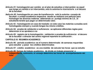 Articulo 41: homologación por cambio en el plan de estudios o intercambio: es aquel
    que tenga un cambio o un intercambio, solo lo autoriza la vicerrectoría o el decano
    de la facultad .
Aeticulo 42: homologación en caso de transferencia: solo lo autoriza consejo de
    facultad o unidad académica respectiva donde se realizara una petición para
    homologar las diversas materias obteniendo un puntaje mínimo de 3.5 , el
    estudiante tendrá que pagar un determinado valor.
Articulo 43 : homologación en caso de traslado: en este caso las materias cursadas será
    homologadas siempre y cuando tengas los mismo créditos.
Articulo 44: prueba de validación o suficiencia: se aplicaran diferentes reglas para
    determinar si se aprobara o no
Articulo 45: registro de la homologación , validación o prueba de suficiencia: el decano
    de la facultad o director del centro regional reportara la calificación .
CAPITULO XI REGIMEN ACADEMICO
Articulo 46: periodo académico: es el numero determinado de semanas requeridas
    para estudiar y pasar los créditos determinados
Articulo 47: crédito académico: es una medida de calcular las horas que se estudia
Articulo 49: formas de trabajo académico, de divide en trabajo presencial o
    independiente, autónomo, el consejo determina las horas de acompañamiento del
    tutor
 