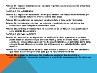 Articulo 61 : registro extemporáneo : se podrá registrar asignaturas en extra antes de la
    primera semana
CAPITULO XIII ASISTENCIA
Articulo 62: registro de asistencia: medio para obtener un adecuado rendimiento, por
    eso es obligación del profesor llevar la lista cada clase
Articulo 63: inasistencia: es cuando el estudiante falta o llega tarde 10 minutos,
Articulo 64: inasistencia colectiva: se entiende cuando faltan mas del 90% de los
    estudiantes, esto se registrara como falla doble.
Articulo 65: perdida por inasistencia: la inasistencia de un 15% sin justa justificación
    será perdida de asignatura,
CAPITULO XIV EVALUACIONES
Articulo 66: evaluación: es el proceso de verificación de lo aprendido, el profesor
    podrá hacer los exámenes que el desea hacer, y como los quiera hacer, cuando el
    estudiante falla en alguna prueba y no tiene justificación, será calificado como cero,
    en caso de que el profesor no diga con anticipación y el estudiante falle, podrá
    repetirla
Articulo 67: naturaleza de las pruebas: será teóricas o practicas, si se hace oral tendrá
    que haber mas de dos personas para que no hallan mal entendidos
Articulo 68: pruebas de admisión: las pruebas de admisión las determina la
    universidad se da para poder pertenecer a uniminuto, con un proceso de selección
 
