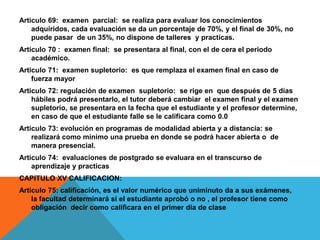 Articulo 69: examen parcial: se realiza para evaluar los conocimientos
    adquiridos, cada evaluación se da un porcentaje de 70%, y el final de 30%, no
    puede pasar de un 35%, no dispone de talleres y practicas.
Articulo 70 : examen final: se presentara al final, con el de cera el periodo
    académico.
Articulo 71: examen supletorio: es que remplaza el examen final en caso de
    fuerza mayor
Articulo 72: regulación de examen supletorio: se rige en que después de 5 días
    hábiles podrá presentarlo, el tutor deberá cambiar el examen final y el examen
    supletorio, se presentara en la fecha que el estudiante y el profesor determine,
    en caso de que el estudiante falle se le calificara como 0.0
Articulo 73: evolución en programas de modalidad abierta y a distancia: se
    realizará como mínimo una prueba en donde se podrá hacer abierta o de
    manera presencial.
Articulo 74: evaluaciones de postgrado se evaluara en el transcurso de
    aprendizaje y practicas
CAPITULO XV CALIFICACION:
Articulo 75: calificación, es el valor numérico que uniminuto da a sus exámenes,
    la facultad determinará si el estudiante aprobó o no , el profesor tiene como
    obligación decir como calificara en el primer día de clase
 