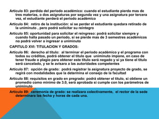 Articulo 83: perdida del periodo académico: cuando el estudiante pierda mas de
    tres materias, o dos asignaturas por segunda vez y una asignatura por tercera
    vez, el estudiante perderá el periodo académico
Articulo 84: retiro de la institución: si se perder el estudiante quedara retirado de
    la uniminuto , pero podrá solicitar su reintegro
Articulo 85: oportunidad para solicitar el reingreso: podrá solicitar siempre y
    cuando halla pasado un periodo, si se pierde mas de 3 semestres académicos
    no podrá volver a ingresar a uniminuto
CAPITULO XVI: TITULACION Y GRADOS:
Articulo 86: derecho al titulo: al terminar el periodo académico y el programa con
    todos su créditos, podrá obtener el titulo que uniminuto impone, en caso de
    tener fraude o plagio para obtener este titulo será negado y si ya tiene el titulo
    será cancelado, y se le avisara a las autoridades competentes
Articulo 87: opción de grado: podrá registrar la asignatura proyecto de grado, se
    regirá con modalidades que la determina el consejo de la facultad
Articulo 88: requisitos en grado en pregrado: podrá obtener el titulo, si obtiene un
    promedio como mínimo de 3.0, será aprobada si cumple con los parámetros de
    uniminuto
Articulo 89: ceremonia de grado: se realizara colectivamente, el rector de la sede
    determinara las fecha y horas de cada una.
 