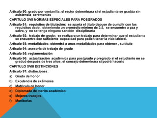 Articulo 90: grado por ventanilla: el rector determinara si el estudiante se gradúa sin
    asistencia ceremonias
CAPITULO XVII NORMAS ESPECIALES PARA POSGRADOS
Articulo 91: requisitos de titulación: se aparta el titulo depuse de cumplir con los
    requisitos dado, obteniendo un promedio mínimo de 3.5, se encuentre a paz y
    salvo, y no se tenga ninguna sanción disciplinaria
Articulo 92: trabajo de grado: se realizara un trabajo para determinar que el estudiante
    se encuentra con suficiente capacidad para poden tener la vida laboral.
Articulo 93: modalidades: obtendrá a unas modalidades para obtener , su titulo
Articulo 94: asesoría de trabajo de grado
Articulo 95: reglamentación
Articulo 96: actualización académica para postgrado y pregrado si el estudiante no se
    graduó después de tres años, el consejo determinara si podrá hacerlo
CAPITULO XVIII DISTINCIONES
Articulo 97: distinciones:
a) Grado de honor
b) Excelencia de exámenes
c) Matricula de honor
d) Diplomado de merito académico
e) Mejores trabajos
f) Monitorias
 