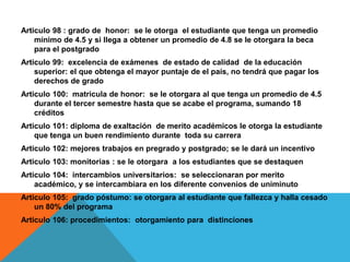 Articulo 98 : grado de honor: se le otorga el estudiante que tenga un promedio
    mínimo de 4.5 y si llega a obtener un promedio de 4.8 se le otorgara la beca
    para el postgrado
Articulo 99: excelencia de exámenes de estado de calidad de la educación
    superior: el que obtenga el mayor puntaje de el país, no tendrá que pagar los
    derechos de grado
Articulo 100: matricula de honor: se le otorgara al que tenga un promedio de 4.5
    durante el tercer semestre hasta que se acabe el programa, sumando 18
    créditos
Articulo 101: diploma de exaltación de merito académicos le otorga la estudiante
    que tenga un buen rendimiento durante toda su carrera
Articulo 102: mejores trabajos en pregrado y postgrado; se le dará un incentivo
Articulo 103: monitorias : se le otorgara a los estudiantes que se destaquen
Articulo 104: intercambios universitarios: se seleccionaran por merito
    académico, y se intercambiara en los diferente convenios de uniminuto
Articulo 105: grado póstumo: se otorgara al estudiante que fallezca y halla cesado
    un 80% del programa
Articulo 106: procedimientos: otorgamiento para distinciones
 