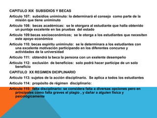 CAPITULO XIX SUBSIDIOS Y BECAS
Articulo 107: subsidios uniminuto: lo determinará el consejo como parte de la
    misión que tiene uniminuto
Articulo 108: becas académicas: se le otorgara al estudiante que halla obtenido
    un puntaje excelente en las pruebas del estado
Articulo 109:becas socioeconómicos; se le otorga a los estudiantes que necesiten
    este apoyo económico
Articulo 110: becas espíritu uniminuto: se le determinara a los estudiantes con
    una excelente motivación participando en los diferentes concurso y
    actividades de la universidad
Articulo 111: obtendrá la beca la persona con un exelente desempeño
Articulo 112: exclusión de beneficios: solo podrá hacer participe de un solo
    beneficio
CAPITULO XX REGIMEN DICIPLINARIO
Articulo 113: sujetos de la acción disciplinario. Se aplica a todos los estudiantes
Articulo 114: propósito de régimen disciplinario:
Articulo 115: falta disciplinario: se considera falta a diversas opciones pero en
    principales como falta graves el plagio , y dañar a alguien física y
    psicológicamente
 
