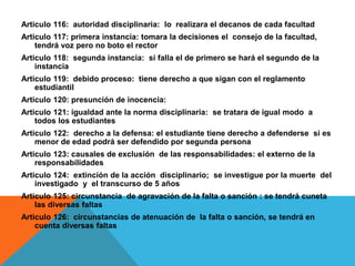 Articulo 116: autoridad disciplinaria: lo realizara el decanos de cada facultad
Articulo 117: primera instancia: tomara la decisiones el consejo de la facultad,
    tendrá voz pero no boto el rector
Articulo 118: segunda instancia: si falla el de primero se hará el segundo de la
    instancia
Articulo 119: debido proceso: tiene derecho a que sigan con el reglamento
    estudiantil
Articulo 120: presunción de inocencia:
Articulo 121: igualdad ante la norma disciplinaria: se tratara de igual modo a
    todos los estudiantes
Articulo 122: derecho a la defensa: el estudiante tiene derecho a defenderse si es
    menor de edad podrá ser defendido por segunda persona
Articulo 123: causales de exclusión de las responsabilidades: el externo de la
    responsabilidades
Articulo 124: extinción de la acción disciplinario; se investigue por la muerte del
    investigado y el transcurso de 5 años
Articulo 125: circunstancia de agravación de la falta o sanción : se tendrá cuneta
    las diversas faltas
Articulo 126: circunstancias de atenuación de la falta o sanción, se tendrá en
    cuenta diversas faltas
 
