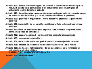 Articulo 127: formulación de cargos: se recibirá la condición de echo según la
    facultad donde se le comunicara a los estudiantes si es investigado el
    estudiante tendra derecho a saberlo
Articulo 128: impedimentos y recusación: en caso de que halla un contratamiento
    se intentara solucionarlos y si no se puede se cambiara el personal
Articulo 129: pruebas y argumentos: tiene derecho a presentar la prueba una
    sola vez
Articulo 130: imposición de la sanción : calificara la falta y determinara si hay
    sanción
Articulo 131: tipos de sanciones: será según la falta realizada se podrá poner
    entre 5 opciones de sanciones
Articulo 132: proporcionalidad: se determinara según la falta realizada
Articulo 133: recurso de reposición :
Articulo 134: recurso de apelación: podrá apelarlo el consejo de la facultad
Articulo 135: efectos de los recursos: suspenderá el efecto de la misma
Articulo 136: medios de notificaciones de las decisiones: se le notificara al
    estudiante, en 5 días hábiles
    CAPITULO XXI DISPOCISIONES FINALES
Articulo 137: autorizaciones
 