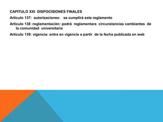 CAPITULO XXI DISPOCISIONES FINALES
Articulo 137: autorizaciones: se cumplirá este reglamento
Articulo 138 :reglamentación: podrá reglamentara circunstancias cambiantes de
    la comunidad universitaria
Articulo 139: vigencia: entra en vigencia a partir de la fecha publicada en web
 