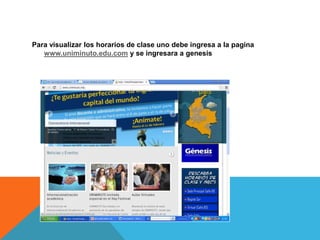 Para visualizar los horarios de clase uno debe ingresa a la pagina
   www.uniminuto.edu.com y se ingresara a genesis
 