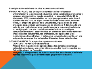 La corporación uniminuto de dios acuerda dos artículos:
PRIMER ARTICULO los principios orientados en la corporación
   universitaria y a la comunidad educativa como estudiantes profesores y
   personal administrativo, donde se realizó el acuerdo 092 del 27 de
   febrero del 2009, esto de dividen en principios generales: este tiene 6
   donde cada uno trata de el por que se fundo la universidad, como se
   fundo, el propósito general de la universidad, y para quien se creo ,
   principios corporativos uniminuto este se divide en 4 donde cada uno
   trata de que cualquier persona puede ingresar a la universidad donde
   no será juzgado por sus condiciones económicos o su religión,
   comunidad educativa: este se divide en diferentes secciones donde se
   encuentran los estudiantes, los profesores, los egresados y los
   funcionarios administrativo; y autonomía universitaria: cuenta con una
   autonomía para organizarse bajo las diferentes leyes establecidas,
SEGUNDO ARTICULO: adopta los siguientes artículos:
  CAPITULO I ASPECTOS GENERALES
  Articulo 1: el reglamento se aplica a todas las personas que tenga
  calidad de estudiante, sea en las diferentes sedes y universidades de
  Colombia o fuera de Colombia,
  parágrafo 1: el reglamento se aplicara todos los estudiantes, o existirán
  normas especificas para determinados grupo de estudiantes
 