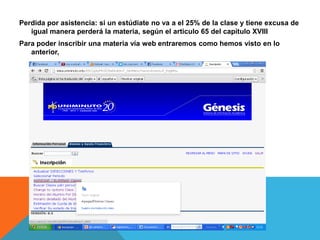 Perdida por asistencia: si un estúdiate no va a el 25% de la clase y tiene excusa de
   igual manera perderá la materia, según el articulo 65 del capitulo XVIII
Para poder inscribir una materia vía web entraremos como hemos visto en lo
   anterior,
 