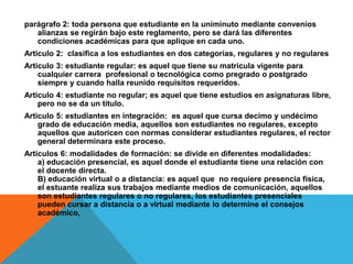 parágrafo 2: toda persona que estudiante en la uniminuto mediante convenios
   alianzas se regirán bajo este reglamento, pero se dará las diferentes
   condiciones académicas para que aplique en cada uno.
Articulo 2: clasifica a los estudiantes en dos categorías, regulares y no regulares
Articulo 3: estudiante regular: es aquel que tiene su matricula vigente para
    cualquier carrera profesional o tecnológica como pregrado o postgrado
    siempre y cuando halla reunido requisitos requeridos.
Articulo 4: estudiante no regular; es aquel que tiene estudios en asignaturas libre,
    pero no se da un titulo.
Articulo 5: estudiantes en integración: es aquel que cursa decimo y undécimo
    grado de educación media, aquellos son estudiantes no regulares, excepto
    aquellos que autoricen con normas considerar estudiantes regulares, el rector
    general determinara este proceso.
Artículos 6: modalidades de formación: se divide en diferentes modalidades:
    a) educación presencial, es aquel donde el estudiante tiene una relación con
    el docente directa.
    B) educación virtual o a distancia: es aquel que no requiere presencia física,
    el estuante realiza sus trabajos mediante medios de comunicación, aquellos
    son estudiantes regulares o no regulares, los estudiantes presenciales
    pueden cursar a distancia o a virtual mediante lo determine el consejos
    académico,
 