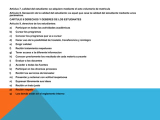 Articluo 7, calidad del estudiante: se adquiere mediante el acto voluntario de matricula
Articulo 8, Sensación de la calidad del estudiante: es aquel que cesa la calidad del estudiante mediante unos
parámetros.
CAPITULO II DERECHOS Y DEBERES DE LOS ESTUDIANTES
Articulo 9, derechos de los estudiantes:
a)   Participar en todas las actividades académicas
b)   Cursar los programas
c)   Conocer los programas que va a cursar
d)   Hacer uso de la posibilidad de traslado, transferencia y reintegro
e)   Exigir calidad
f)   Recibir tratamiento respetuoso
g)   Tener acceso a la diferente informacion
h)   Conocer previamente los resultado de cada materia cursante
i)   Evaluar a los docentes
j)   Acceder a todas las fuentes
k)   Participar en los diversos procesos
l)   Recibir los servicios de bienestar
m)   Presentar y reclamar con actitud respetuosa
n)   Expresar libremente sus ideas
o)   Recibir un trato justo
p)   Recibir respeto
q)   Los demás están en el reglamento interno
 